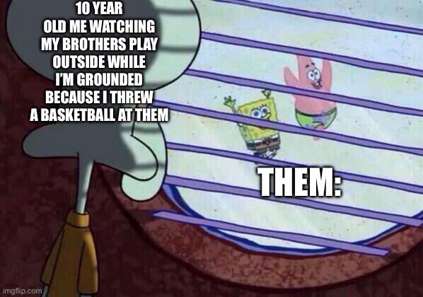 I was heartbroken | 10 YEAR OLD ME WATCHING MY BROTHERS PLAY OUTSIDE WHILE I’M GROUNDED BECAUSE I THREW A BASKETBALL AT THEM; THEM: | image tagged in squidward window | made w/ Imgflip meme maker