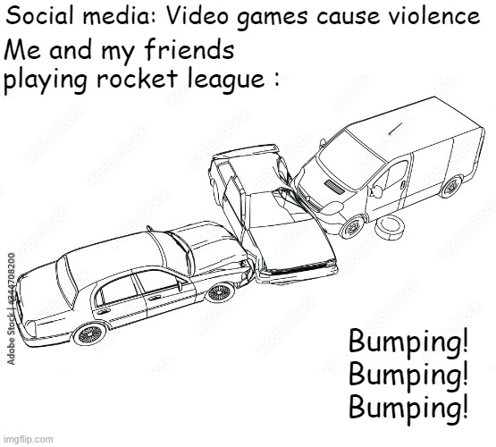 rocket league cause most violence | Social media: Video games cause violence; Me and my friends playing rocket league :; Bumping!
Bumping!
Bumping! | image tagged in rocket league | made w/ Imgflip meme maker