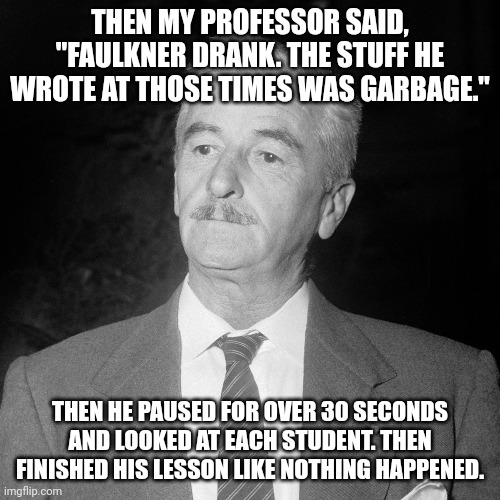 Literature Class | THEN MY PROFESSOR SAID, "FAULKNER DRANK. THE STUFF HE WROTE AT THOSE TIMES WAS GARBAGE."; THEN HE PAUSED FOR OVER 30 SECONDS AND LOOKED AT EACH STUDENT. THEN FINISHED HIS LESSON LIKE NOTHING HAPPENED. | image tagged in college,books,writing,alcohol,addiction | made w/ Imgflip meme maker