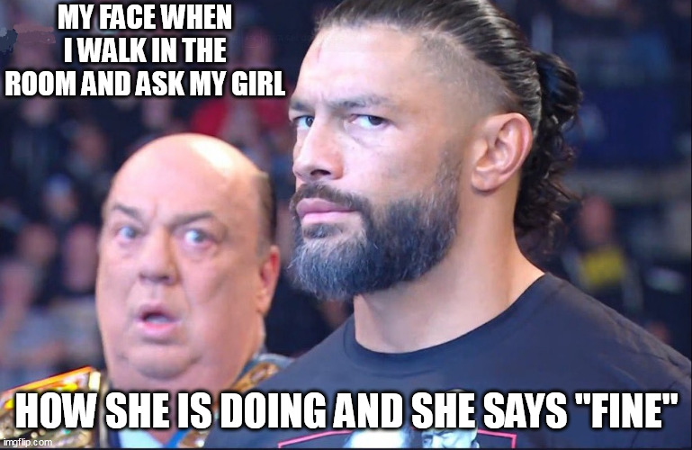 my face when I walk in the room and ask my girl how she is doing and she says "fine" | MY FACE WHEN I WALK IN THE ROOM AND ASK MY GIRL; HOW SHE IS DOING AND SHE SAYS "FINE" | image tagged in roman reigns,funny,fine,girlfriend,attitude | made w/ Imgflip meme maker