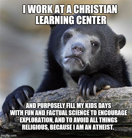 Confession Bear Meme | I WORK AT A CHRISTIAN LEARNING CENTER  AND PURPOSELY FILL MY KIDS DAYS WITH FUN AND FACTUAL SCIENCE TO ENCOURAGE EXPLORATION, AND TO AVOID A | image tagged in memes,confession bear,AdviceAnimals | made w/ Imgflip meme maker