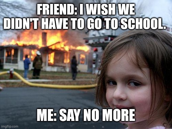 Just kidding guys | FRIEND: I WISH WE DIDN'T HAVE TO GO TO SCHOOL. ME: SAY NO MORE | image tagged in memes,disaster girl | made w/ Imgflip meme maker