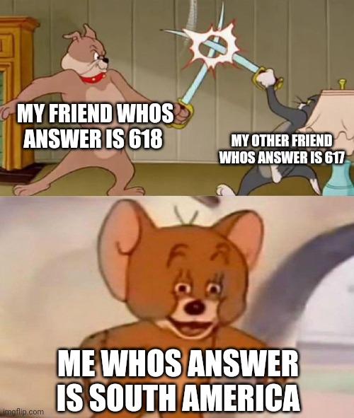 Tom and Jerry swordfight | MY FRIEND WHOS ANSWER IS 618; MY OTHER FRIEND WHOS ANSWER IS 617; ME WHOS ANSWER IS SOUTH AMERICA | image tagged in tom and jerry swordfight | made w/ Imgflip meme maker