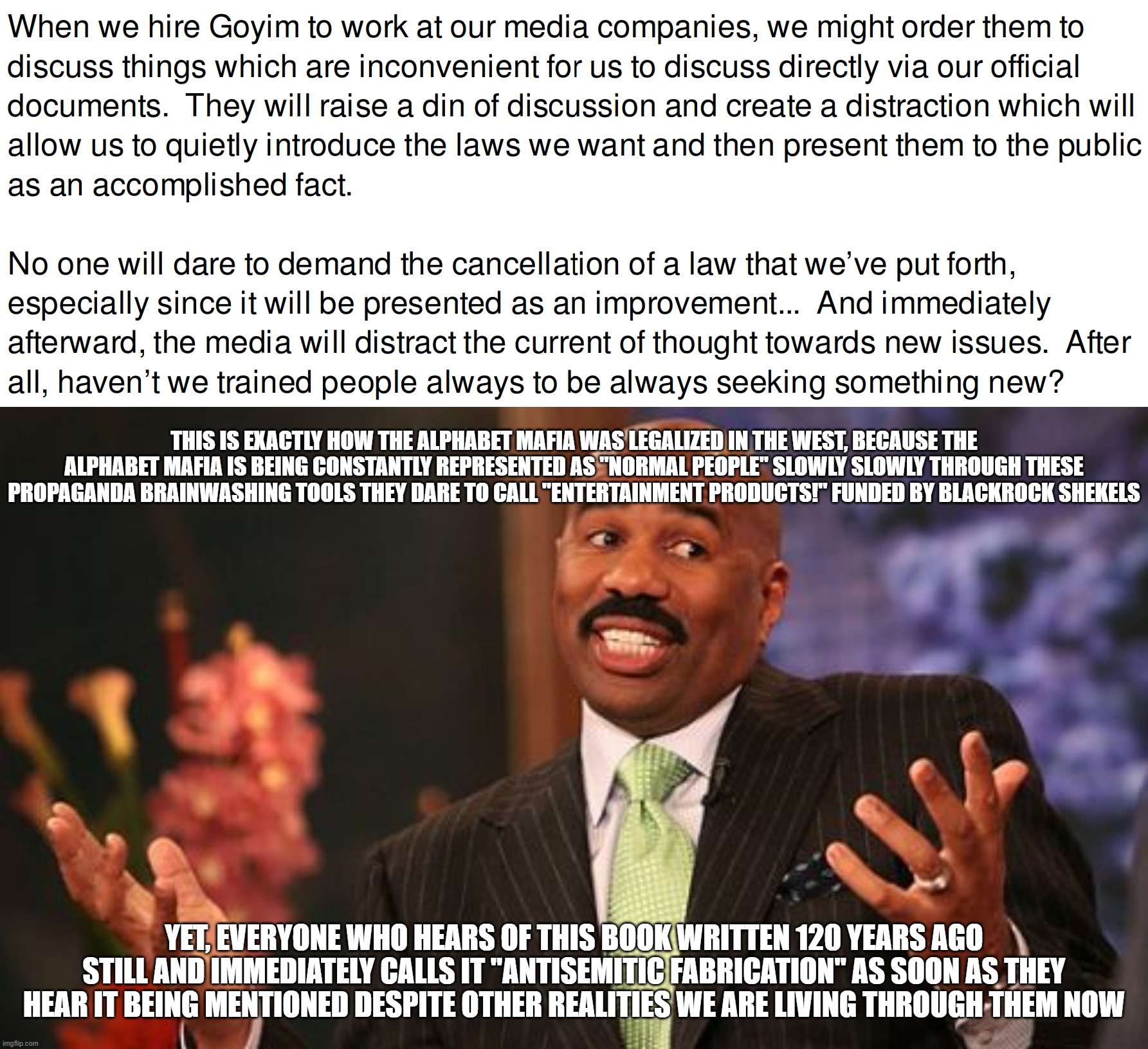 "Antisemitic Fabrication" Yet Here We Are, the World We Are Living in Now | THIS IS EXACTLY HOW THE ALPHABET MAFIA WAS LEGALIZED IN THE WEST, BECAUSE THE ALPHABET MAFIA IS BEING CONSTANTLY REPRESENTED AS "NORMAL PEOP | image tagged in steve harvey,antisemitism,lgbtq,lgbt,propaganda,brainwashing | made w/ Imgflip meme maker