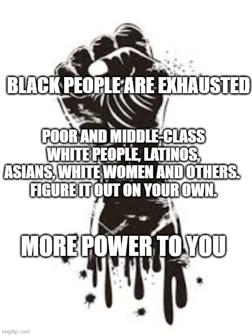 Black Power | BLACK PEOPLE ARE EXHAUSTED; POOR AND MIDDLE-CLASS WHITE PEOPLE, LATINOS, ASIANS, WHITE WOMEN AND OTHERS. 
FIGURE IT OUT ON YOUR OWN. MORE POWER TO YOU | image tagged in black power,black people,black lives matter,black twitter,affirmative action | made w/ Imgflip meme maker