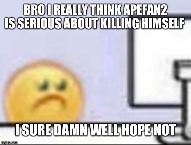 Zad | BRO I REALLY THINK APEFAN2 IS SERIOUS ABOUT KILLING HIMSELF; I SURE DAMN WELL HOPE NOT | image tagged in zad | made w/ Imgflip meme maker
