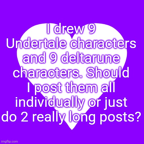 Mods don't have to approve- I just don't wanna clog the stream | I drew 9 Undertale characters and 9 deltarune characters. Should I post them all individually or just do 2 really long posts? | image tagged in white heart purple background | made w/ Imgflip meme maker