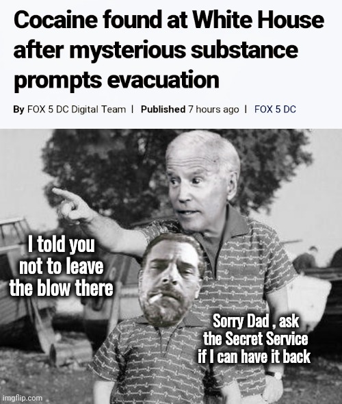 How much longer do we tolerate this ? | I told you not to leave the blow there; Sorry Dad , ask the Secret Service if I can have it back | image tagged in cocaine,biden crime family,war on drugs,surrender,white house,drug dealer | made w/ Imgflip meme maker