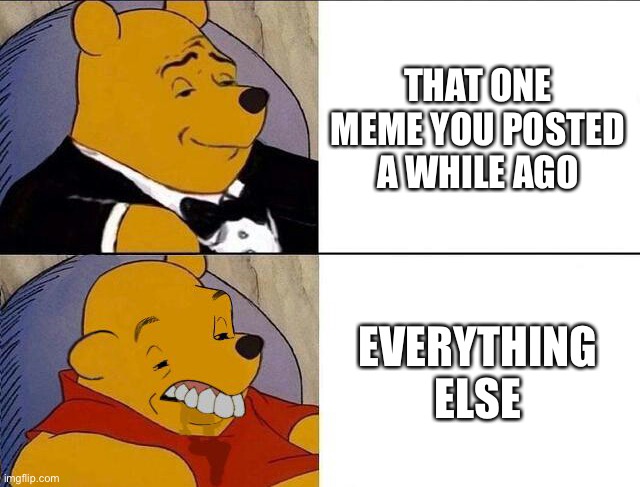 When that one meme blows up | THAT ONE MEME YOU POSTED A WHILE AGO; EVERYTHING ELSE | image tagged in tuxedo winnie the pooh grossed reverse | made w/ Imgflip meme maker