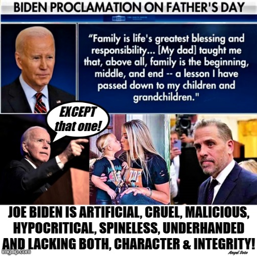Biden's father's day message | EXCEPT
that one! JOE BIDEN IS ARTIFICIAL, CRUEL, MALICIOUS,
HYPOCRITICAL, SPINELESS, UNDERHANDED
AND LACKING BOTH, CHARACTER & INTEGRITY! Angel Soto | image tagged in joe biden,hunter biden,father's day,message,family,liberal hypocrisy | made w/ Imgflip meme maker