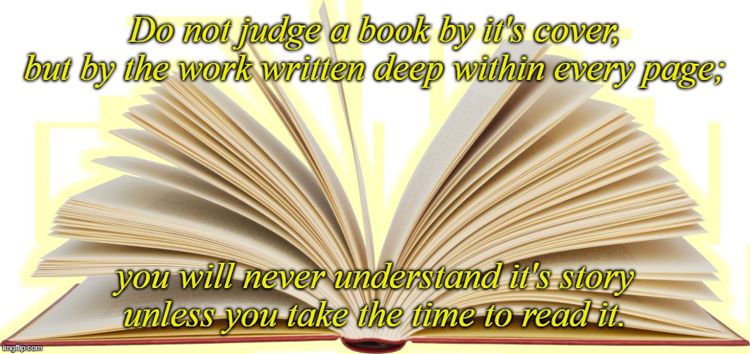 Let Go of Your Prejudices | Do not judge a book by it's cover,
but by the work written deep within every page;; you will never understand it's story
unless you take the time to read it. | image tagged in open book,words of wisdom,empathy,understanding,patience,love | made w/ Imgflip meme maker