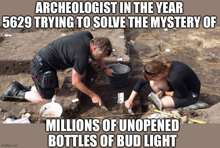 Should Anheuser-Busch send all that unsold Bud Light to Africa? | ARCHEOLOGIST IN THE YEAR 5629 TRYING TO SOLVE THE MYSTERY OF; MILLIONS OF UNOPENED BOTTLES OF BUD LIGHT | image tagged in archeologists,bud light,unsold | made w/ Imgflip meme maker