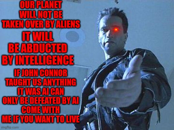 Terminator | OUR PLANET WILL NOT BE TAKEN OVER BY ALIENS; IT WILL BE ABDUCTED BY INTELLIGENCE; IF JOHN CONNOR TAUGHT US ANYTHING IT WAS AI CAN ONLY BE DEFEATED BY AI
COME WITH ME IF YOU WANT TO LIVE | image tagged in terminator | made w/ Imgflip meme maker