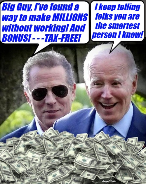the Biden's make millions tax free | Big Guy, I've found a
way to make MILLIONS
without working! And
BONUS! - - -TAX-FREE! I keep telling
folks you are
the smartest
person I know! Angel Soto | image tagged in hunter biden and cash,joe biden,taxes,smart guy,big guy,corruption | made w/ Imgflip meme maker