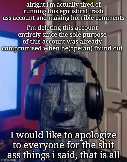 final message, sorry folks. | alright i'm actually tired of running this egotistical trash ass account and making horrible comments; I'm deleting this account entirely since the sole purpose of this account was already compromised when he(apefan) found out; I would like to apologize to everyone for the shit ass things i said, that is all | made w/ Imgflip meme maker