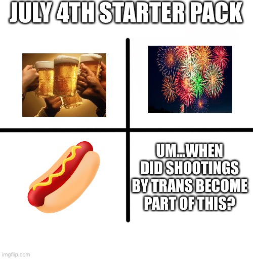Last year evidently | JULY 4TH STARTER PACK; UM...WHEN DID SHOOTINGS BY TRANS BECOME PART OF THIS? | image tagged in memes,blank starter pack | made w/ Imgflip meme maker