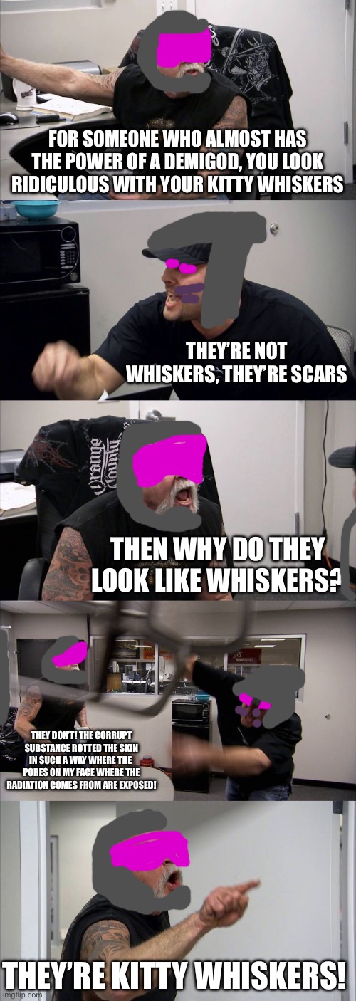 Phantom brings a jar of Corrupt Substance to a fight with K’horr. | FOR SOMEONE WHO ALMOST HAS THE POWER OF A DEMIGOD, YOU LOOK RIDICULOUS WITH YOUR KITTY WHISKERS; THEY’RE NOT WHISKERS, THEY’RE SCARS; THEN WHY DO THEY LOOK LIKE WHISKERS? THEY DON’T! THE CORRUPT SUBSTANCE ROTTED THE SKIN IN SUCH A WAY WHERE THE  PORES ON MY FACE WHERE THE RADIATION COMES FROM ARE EXPOSED! THEY’RE KITTY WHISKERS! | image tagged in memes,american chopper argument | made w/ Imgflip meme maker