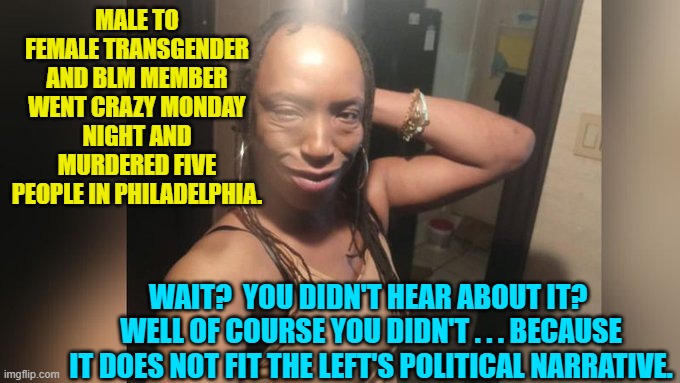 How can anyone even doubt anymore that the Mainstream Media works for the Dem Party? | MALE TO FEMALE TRANSGENDER AND BLM MEMBER WENT CRAZY MONDAY NIGHT AND MURDERED FIVE PEOPLE IN PHILADELPHIA. WAIT?  YOU DIDN'T HEAR ABOUT IT?  WELL OF COURSE YOU DIDN'T . . . BECAUSE IT DOES NOT FIT THE LEFT'S POLITICAL NARRATIVE. | image tagged in yep | made w/ Imgflip meme maker