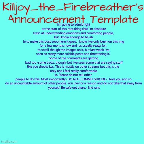 DO NOT COMMIT SUICIDE! | I'm going to admit right
 at the start of this rant thing that I'm absolute trash at understanding emotions and comforting people, but I know enough to be ab
le to make this post sooo here it goes. I know I've only been on this Img for a few months now and it's usually really fun 
to scroll though the images on it, but last week I've seen so many more suicide posts and threatening it. 
Some of the comments are getting
 bad too -some trolls, though- but I've seen some that are saying stuff like you should kys. This is mostly on other streams but this is the 
only one I feel really comfortable in. Please do not tell other 
people to do this. Most importantly- DO NOT COMMIT SUICIDE- I love you and so do an uncountable amount of other people. You live for a reason and do not take that away from
 yourself. Be safe out there.- End rant | image tagged in killjoy_the_firebreather's announcement temp | made w/ Imgflip meme maker