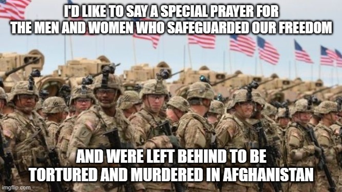 I'm not even going to say it, because this is not political. | I'D LIKE TO SAY A SPECIAL PRAYER FOR THE MEN AND WOMEN WHO SAFEGUARDED OUR FREEDOM; AND WERE LEFT BEHIND TO BE TORTURED AND MURDERED IN AFGHANISTAN | image tagged in us military,independence day,freedom,betrayal,afghanistan,never forget | made w/ Imgflip meme maker