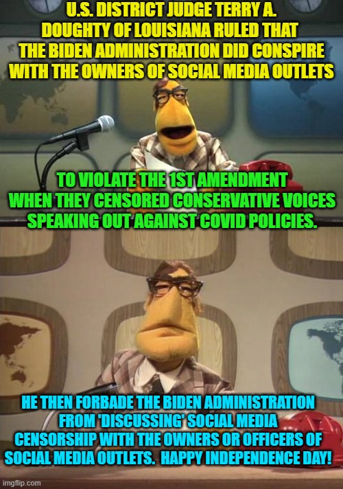 So the Biden Administration DID violate the First Amendment. | U.S. DISTRICT JUDGE TERRY A. DOUGHTY OF LOUISIANA RULED THAT  THE BIDEN ADMINISTRATION DID CONSPIRE WITH THE OWNERS OF SOCIAL MEDIA OUTLETS; TO VIOLATE THE 1ST AMENDMENT WHEN THEY CENSORED CONSERVATIVE VOICES SPEAKING OUT AGAINST COVID POLICIES. HE THEN FORBADE THE BIDEN ADMINISTRATION FROM 'DISCUSSING' SOCIAL MEDIA CENSORSHIP WITH THE OWNERS OR OFFICERS OF SOCIAL MEDIA OUTLETS.  HAPPY INDEPENDENCE DAY! | image tagged in muppet news flash | made w/ Imgflip meme maker