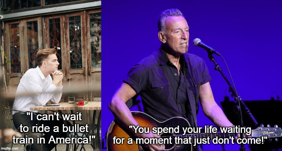 High Speed Rail America Springsteen | "I can't wait to ride a bullet train in America!"; "You spend your life waiting for a moment that just don't come!" | image tagged in high-speed rail,bullet trains in america,ain't gonna happen,bruce springsteen | made w/ Imgflip meme maker