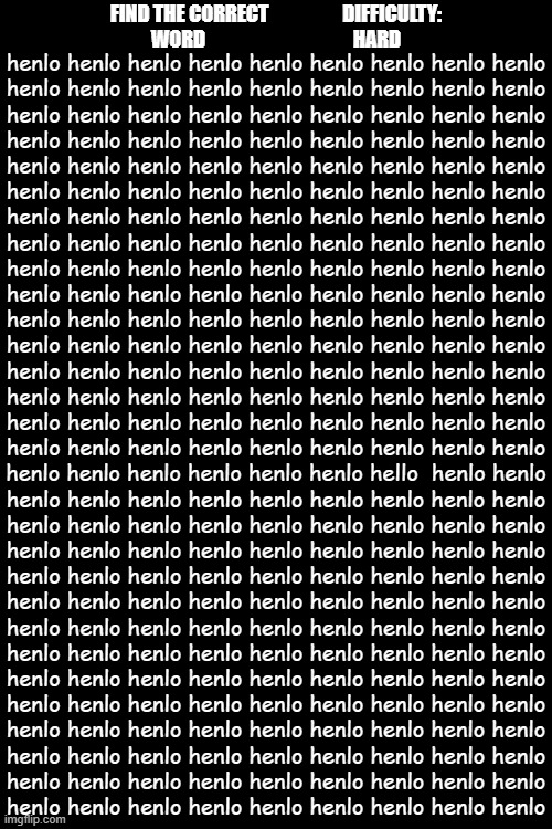 find the correct word (not henlo) | FIND THE CORRECT                   DIFFICULTY:
WORD                                      HARD; henlo henlo henlo henlo henlo henlo henlo henlo henlo
henlo henlo henlo henlo henlo henlo henlo henlo henlo
henlo henlo henlo henlo henlo henlo henlo henlo henlo
henlo henlo henlo henlo henlo henlo henlo henlo henlo
henlo henlo henlo henlo henlo henlo henlo henlo henlo
henlo henlo henlo henlo henlo henlo henlo henlo henlo
henlo henlo henlo henlo henlo henlo henlo henlo henlo
henlo henlo henlo henlo henlo henlo henlo henlo henlo
henlo henlo henlo henlo henlo henlo henlo henlo henlo
henlo henlo henlo henlo henlo henlo henlo henlo henlo
henlo henlo henlo henlo henlo henlo henlo henlo henlo
henlo henlo henlo henlo henlo henlo henlo henlo henlo
henlo henlo henlo henlo henlo henlo henlo henlo henlo
henlo henlo henlo henlo henlo henlo henlo henlo henlo
henlo henlo henlo henlo henlo henlo henlo henlo henlo
henlo henlo henlo henlo henlo henlo henlo henlo henlo
henlo henlo henlo henlo henlo henlo hello  henlo henlo
henlo henlo henlo henlo henlo henlo henlo henlo henlo
henlo henlo henlo henlo henlo henlo henlo henlo henlo
henlo henlo henlo henlo henlo henlo henlo henlo henlo
henlo henlo henlo henlo henlo henlo henlo henlo henlo
henlo henlo henlo henlo henlo henlo henlo henlo henlo
henlo henlo henlo henlo henlo henlo henlo henlo henlo
henlo henlo henlo henlo henlo henlo henlo henlo henlo
henlo henlo henlo henlo henlo henlo henlo henlo henlo
henlo henlo henlo henlo henlo henlo henlo henlo henlo
henlo henlo henlo henlo henlo henlo henlo henlo henlo
henlo henlo henlo henlo henlo henlo henlo henlo henlo
henlo henlo henlo henlo henlo henlo henlo henlo henlo
henlo henlo henlo henlo henlo henlo henlo henlo henlo | image tagged in stop reading the tags,oh wow are you actually reading these tags,challenge | made w/ Imgflip meme maker