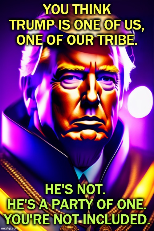 He doesn't know who you are. He thinks you wear ugly clothes and you're easily led. | YOU THINK TRUMP IS ONE OF US, ONE OF OUR TRIBE. HE'S NOT. 
HE'S A PARTY OF ONE. YOU'RE NOT INCLUDED. | image tagged in trump,con man,tribal loyalties,one way,malignant narcissism | made w/ Imgflip meme maker