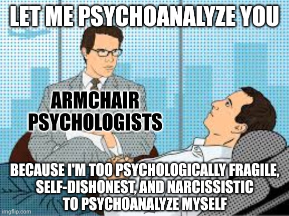 You can't see anyone else any more clearly than you're willing to see yourself. | LET ME PSYCHOANALYZE YOU; ARMCHAIR
PSYCHOLOGISTS; BECAUSE I'M TOO PSYCHOLOGICALLY FRAGILE,
SELF-DISHONEST, AND NARCISSISTIC
TO PSYCHOANALYZE MYSELF | image tagged in psychology,psychologist,therapy,unprofessional therapist,bad advice,narcissist | made w/ Imgflip meme maker