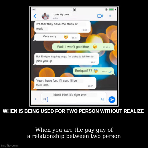 gay guy | WHEN IS BEING USED FOR TWO PERSON WITHOUT REALIZE | When you are the gay guy of a relationship between two person | image tagged in funny,demotivationals | made w/ Imgflip demotivational maker