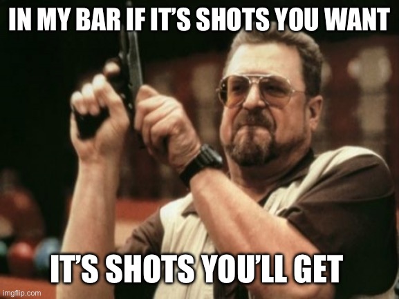 Am I The Only One | IN MY BAR IF IT’S SHOTS YOU WANT; IT’S SHOTS YOU’LL GET | image tagged in am i the only one | made w/ Imgflip meme maker