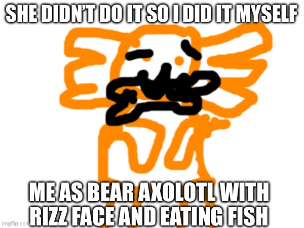 SHE DIDN’T DO IT SO I DID IT MYSELF; ME AS BEAR AXOLOTL WITH RIZZ FACE AND EATING FISH | made w/ Imgflip meme maker