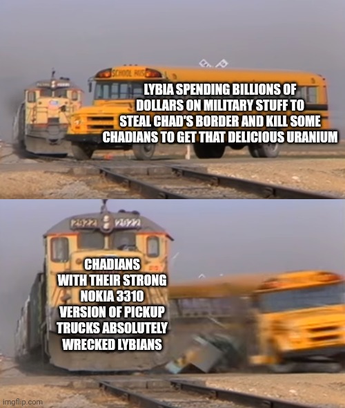 A train hitting a school bus | LYBIA SPENDING BILLIONS OF DOLLARS ON MILITARY STUFF TO STEAL CHAD'S BORDER AND KILL SOME CHADIANS TO GET THAT DELICIOUS URANIUM; CHADIANS WITH THEIR STRONG NOKIA 3310 VERSION OF PICKUP TRUCKS ABSOLUTELY WRECKED LYBIANS | image tagged in a train hitting a school bus | made w/ Imgflip meme maker