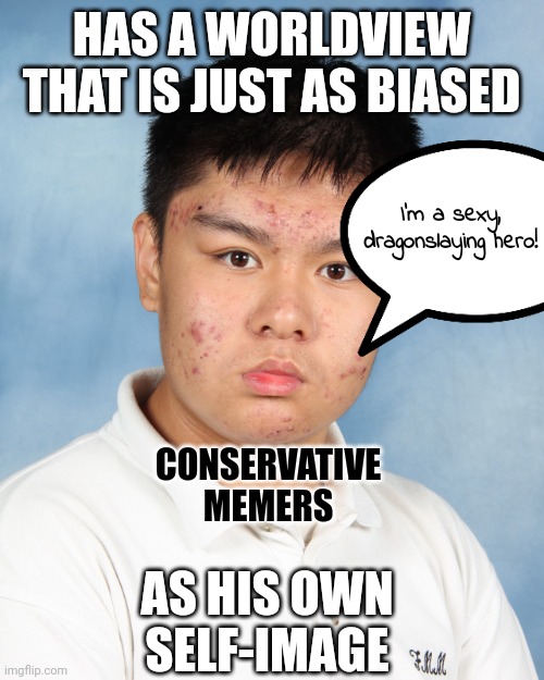 You see the world not as it is, but as you are. | HAS A WORLDVIEW
THAT IS JUST AS BIASED; I'm a sexy,
dragonslaying hero! CONSERVATIVE
MEMERS; AS HIS OWN
SELF-IMAGE | image tagged in acne,conservative logic,bias,media bias,narcissism,ego | made w/ Imgflip meme maker