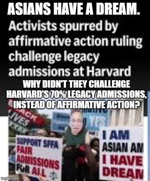 Affirmative Action | ASIANS HAVE A DREAM. WHY DIDN'T THEY CHALLENGE HARVARD'S 70% LEGACY ADMISSIONS, INSTEAD OF AFFIRMATIVE ACTION? | image tagged in affirmative action,asians,harvard,legacy students,legacy admissions | made w/ Imgflip meme maker