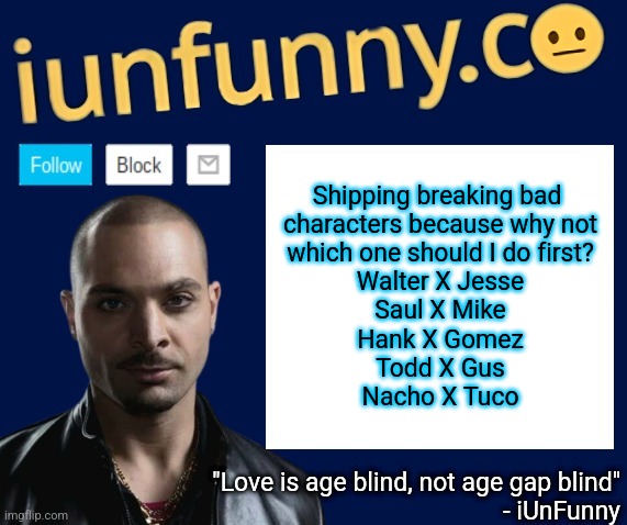 iUnFunny's Nacho Varga template v1.1 | Shipping breaking bad 
characters because why not
which one should I do first?
Walter X Jesse
Saul X Mike
Hank X Gomez
Todd X Gus
Nacho X Tuco | image tagged in iunfunny's nacho varga template v1 1 | made w/ Imgflip meme maker