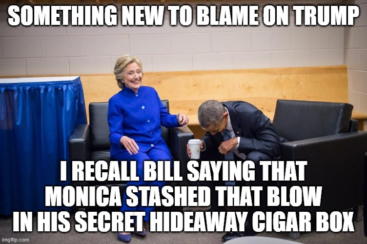 Hillary Obama Laugh | SOMETHING NEW TO BLAME ON TRUMP I RECALL BILL SAYING THAT MONICA STASHED THAT BLOW IN HIS SECRET HIDEAWAY CIGAR BOX | image tagged in hillary obama laugh | made w/ Imgflip meme maker