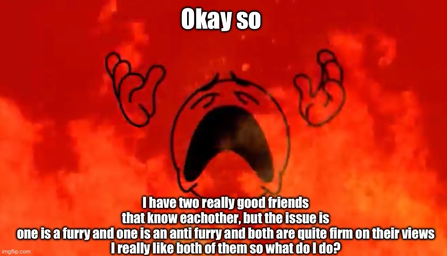 They know eachother but not their views | Okay so; I have two really good friends that know eachother, but the issue is one is a furry and one is an anti furry and both are quite firm on their views

I really like both of them so what do I do? | image tagged in screaming crying emoji burning in hell | made w/ Imgflip meme maker