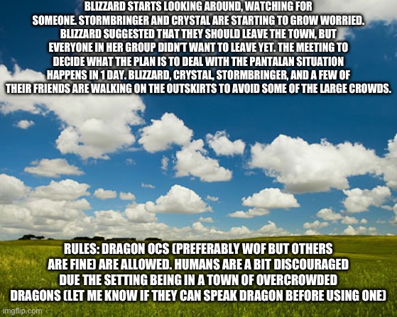 I’m gonna complete this character arc before moving to the Pantalan OC one. | BLIZZARD STARTS LOOKING AROUND, WATCHING FOR SOMEONE. STORMBRINGER AND CRYSTAL ARE STARTING TO GROW WORRIED. BLIZZARD SUGGESTED THAT THEY SHOULD LEAVE THE TOWN, BUT EVERYONE IN HER GROUP DIDN’T WANT TO LEAVE YET. THE MEETING TO DECIDE WHAT THE PLAN IS TO DEAL WITH THE PANTALAN SITUATION HAPPENS IN 1 DAY. BLIZZARD, CRYSTAL, STORMBRINGER, AND A FEW OF THEIR FRIENDS ARE WALKING ON THE OUTSKIRTS TO AVOID SOME OF THE LARGE CROWDS. RULES: DRAGON OCS (PREFERABLY WOF BUT OTHERS ARE FINE) ARE ALLOWED. HUMANS ARE A BIT DISCOURAGED DUE THE SETTING BEING IN A TOWN OF OVERCROWDED DRAGONS (LET ME KNOW IF THEY CAN SPEAK DRAGON BEFORE USING ONE) | image tagged in great plains | made w/ Imgflip meme maker