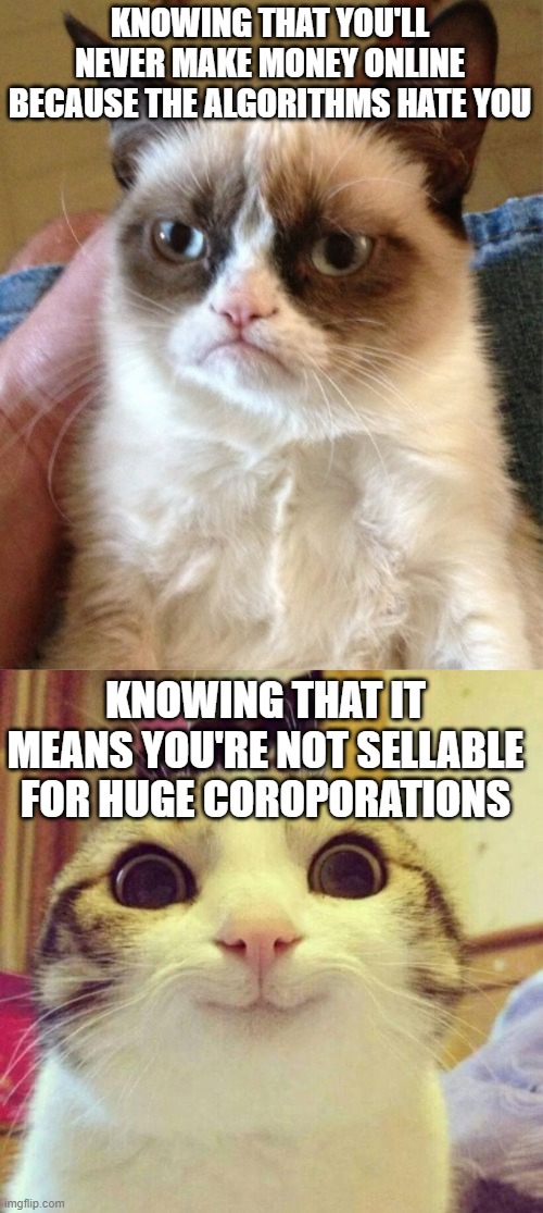 KNOWING THAT YOU'LL NEVER MAKE MONEY ONLINE BECAUSE THE ALGORITHMS HATE YOU; KNOWING THAT IT MEANS YOU'RE NOT SELLABLE FOR HUGE COROPORATIONS | image tagged in memes,grumpy cat,smiling cat | made w/ Imgflip meme maker