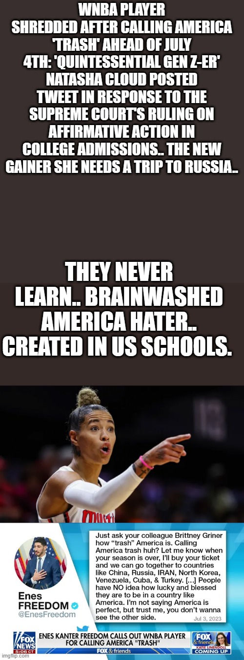 HERE we go again.. | WNBA PLAYER SHREDDED AFTER CALLING AMERICA 'TRASH' AHEAD OF JULY 4TH: 'QUINTESSENTIAL GEN Z-ER'
NATASHA CLOUD POSTED TWEET IN RESPONSE TO THE SUPREME COURT'S RULING ON AFFIRMATIVE ACTION IN COLLEGE ADMISSIONS.. THE NEW GAINER SHE NEEDS A TRIP TO RUSSIA.. THEY NEVER LEARN.. BRAINWASHED AMERICA HATER.. CREATED IN US SCHOOLS. | image tagged in democrats,nwo,hater | made w/ Imgflip meme maker
