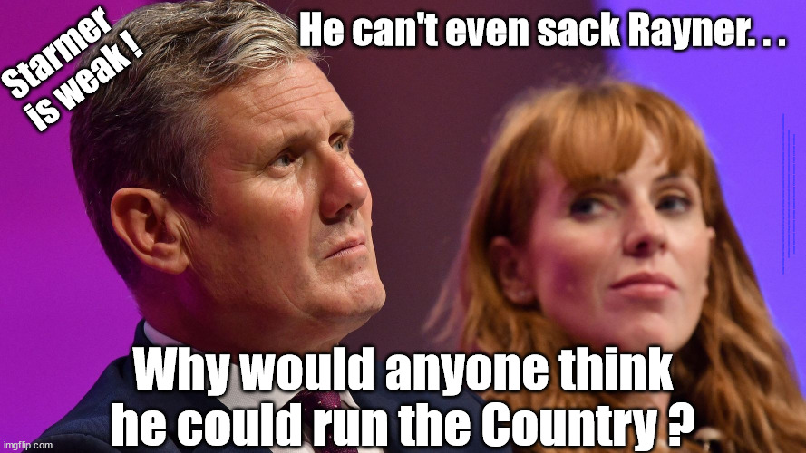 Starmer is weak - can't sack Rayner | He can't even sack Rayner. . . Starmer 
is weak ! #Immigration #Starmerout #Labour #JonLansman #wearecorbyn #KeirStarmer #DianeAbbott #McDonnell #cultofcorbyn #labourisdead #Momentum #labourracism #socialistsunday #nevervotelabour #socialistanyday #Antisemitism #Savile #SavileGate #Paedo #Worboys #GroomingGangs #Paedophile #IllegalImmigration #Immigrants #Invasion #StarmerResign #Starmeriswrong #SirSoftie #SirSofty #PatCullen #Cullen #RCN #nurse #nursing #strikes #SueGray #Blair #Steroids #Economy; Why would anyone think he could run the Country ? | image tagged in starmerout getstarmerout,labourisdead,illegal immigration,stop boats rwanda,cultofcorbyn,starmer rayner | made w/ Imgflip meme maker