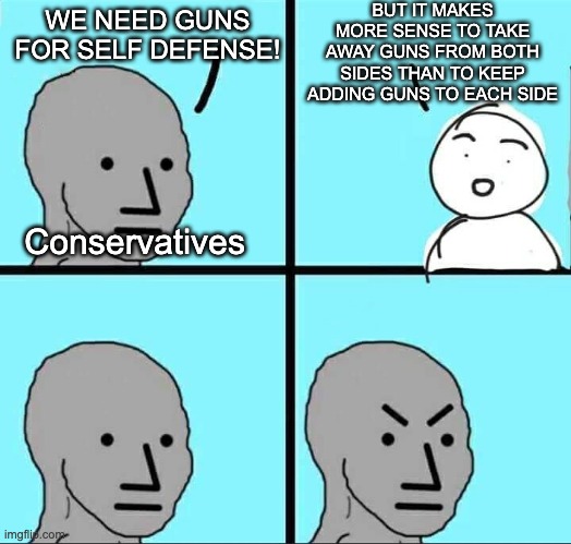 Dosen't it make more sense to do that? Even if for hunting, there are other ways to spend time that isn't so destructive. | BUT IT MAKES MORE SENSE TO TAKE AWAY GUNS FROM BOTH SIDES THAN TO KEEP ADDING GUNS TO EACH SIDE; WE NEED GUNS FOR SELF DEFENSE! Conservatives | image tagged in npc meme,conservative logic,gun loving conservative,liberal logic,infinite iq,stupid people | made w/ Imgflip meme maker