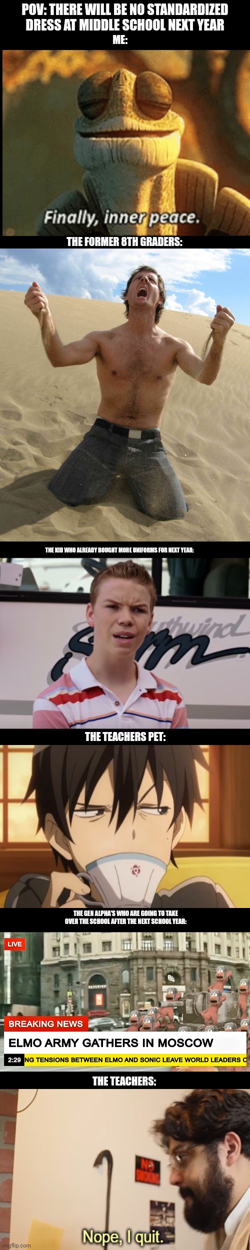 POV: THERE WILL BE NO STANDARDIZED DRESS AT MIDDLE SCHOOL NEXT YEAR; ME:; THE FORMER 8TH GRADERS:; THE KID WHO ALREADY BOUGHT MORE UNIFORMS FOR NEXT YEAR:; THE TEACHERS PET:; THE GEN ALPHA'S WHO ARE GOING TO TAKE OVER THE SCHOOL AFTER THE NEXT SCHOOL YEAR:; THE TEACHERS: | made w/ Imgflip meme maker
