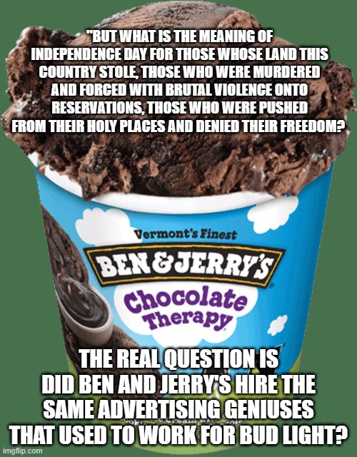 Buh bye Ben and Jerry, go woke go broke | "BUT WHAT IS THE MEANING OF INDEPENDENCE DAY FOR THOSE WHOSE LAND THIS COUNTRY STOLE, THOSE WHO WERE MURDERED AND FORCED WITH BRUTAL VIOLENCE ONTO RESERVATIONS, THOSE WHO WERE PUSHED FROM THEIR HOLY PLACES AND DENIED THEIR FREEDOM? THE REAL QUESTION IS DID BEN AND JERRY'S HIRE THE SAME ADVERTISING GENIUSES THAT USED TO WORK FOR BUD LIGHT? | image tagged in ben and jerrys,go woke go broke,amerivan hating company,advertising failure,boycott,not one more pint | made w/ Imgflip meme maker