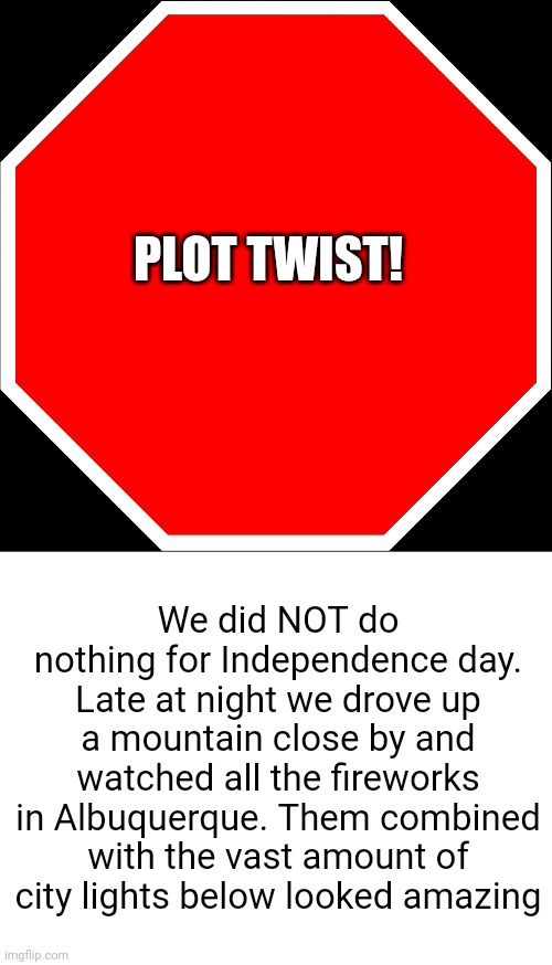 Meme #2,361 | PLOT TWIST! We did NOT do nothing for Independence day. Late at night we drove up a mountain close by and watched all the fireworks in Albuquerque. Them combined with the vast amount of city lights below looked amazing | image tagged in blank stop sign,blank white template,independence day,4th of july,plot twist,fireworks | made w/ Imgflip meme maker