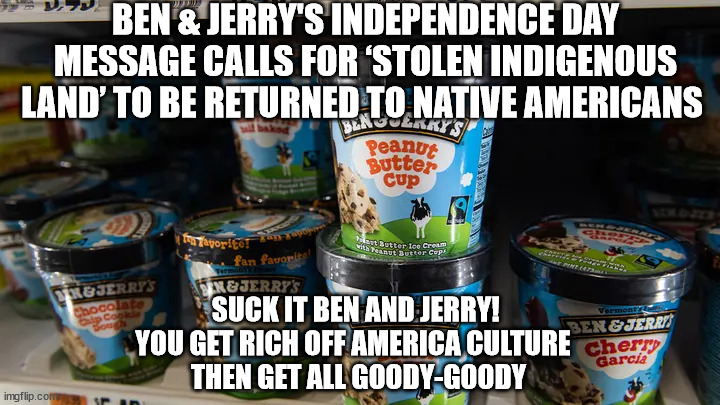 BEN & JERRY'S INDEPENDENCE DAY MESSAGE CALLS FOR ‘STOLEN INDIGENOUS LAND’ TO BE RETURNED TO NATIVE AMERICANS; SUCK IT BEN AND JERRY! 
YOU GET RICH OFF AMERICA CULTURE  
THEN GET ALL GOODY-GOODY | image tagged in liberal hypocrisy,ben and jerry's | made w/ Imgflip meme maker