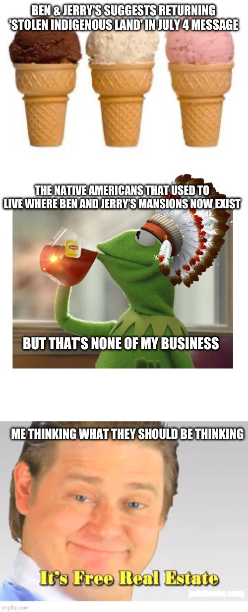 Free real estate | BEN & JERRY'S SUGGESTS RETURNING 'STOLEN INDIGENOUS LAND' IN JULY 4 MESSAGE; THE NATIVE AMERICANS THAT USED TO LIVE WHERE BEN AND JERRY’S MANSIONS NOW EXIST; BUT THAT’S NONE OF MY BUSINESS; ME THINKING WHAT THEY SHOULD BE THINKING | image tagged in ice cream cone,native american kermit,it's free real estate,conservative,liberal hypocrisy | made w/ Imgflip meme maker