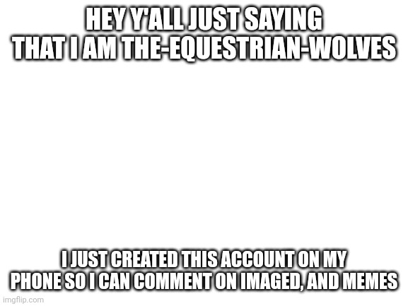 Blank White Template | HEY Y'ALL JUST SAYING THAT I AM THE-EQUESTRIAN-WOLVES; I JUST CREATED THIS ACCOUNT ON MY PHONE SO I CAN COMMENT ON IMAGED, AND MEMES | image tagged in blank white template | made w/ Imgflip meme maker
