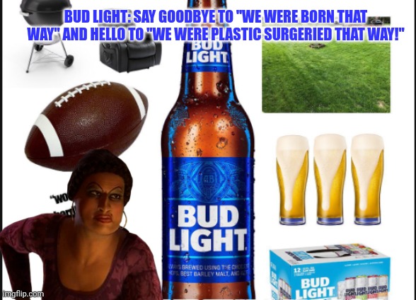 Bud lights new ad campaign... | BUD LIGHT: SAY GOODBYE TO "WE WERE BORN THAT WAY" AND HELLO TO "WE WERE PLASTIC SURGERIED THAT WAY!" | image tagged in bud light,suck it down | made w/ Imgflip meme maker